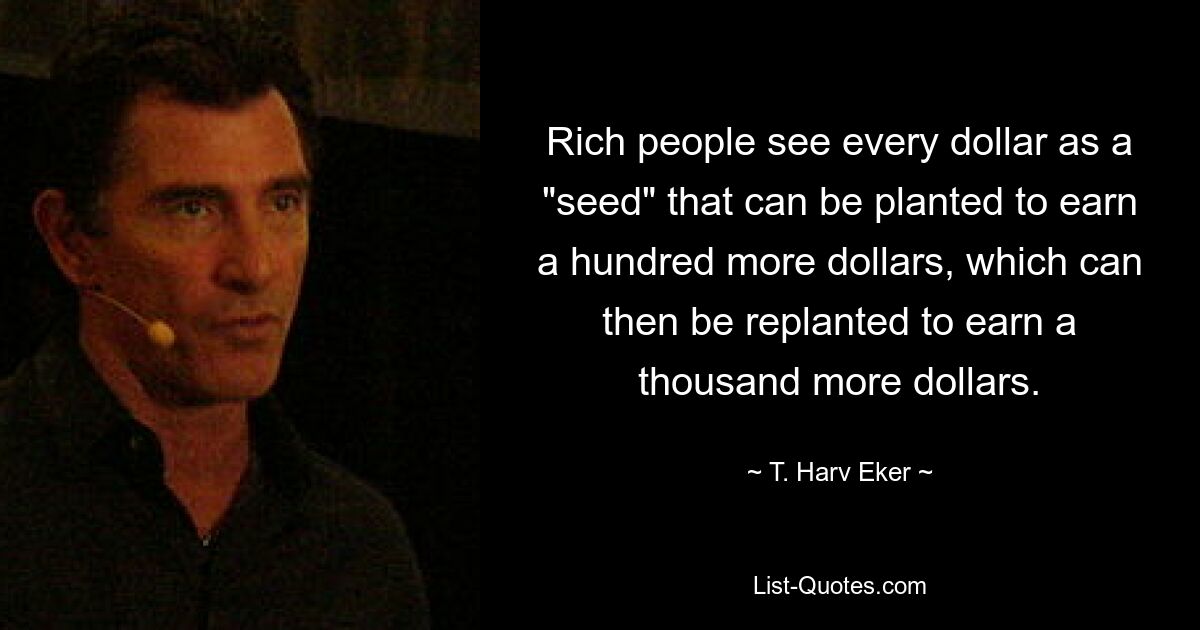 Rich people see every dollar as a "seed" that can be planted to earn a hundred more dollars, which can then be replanted to earn a thousand more dollars. — © T. Harv Eker