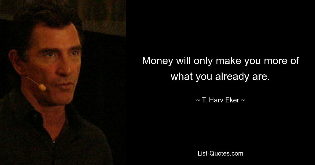 Money will only make you more of what you already are. — © T. Harv Eker