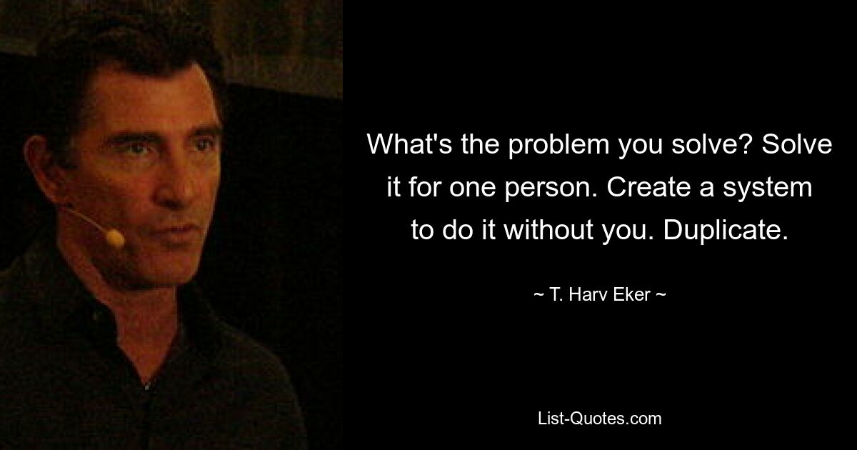 What's the problem you solve? Solve it for one person. Create a system to do it without you. Duplicate. — © T. Harv Eker