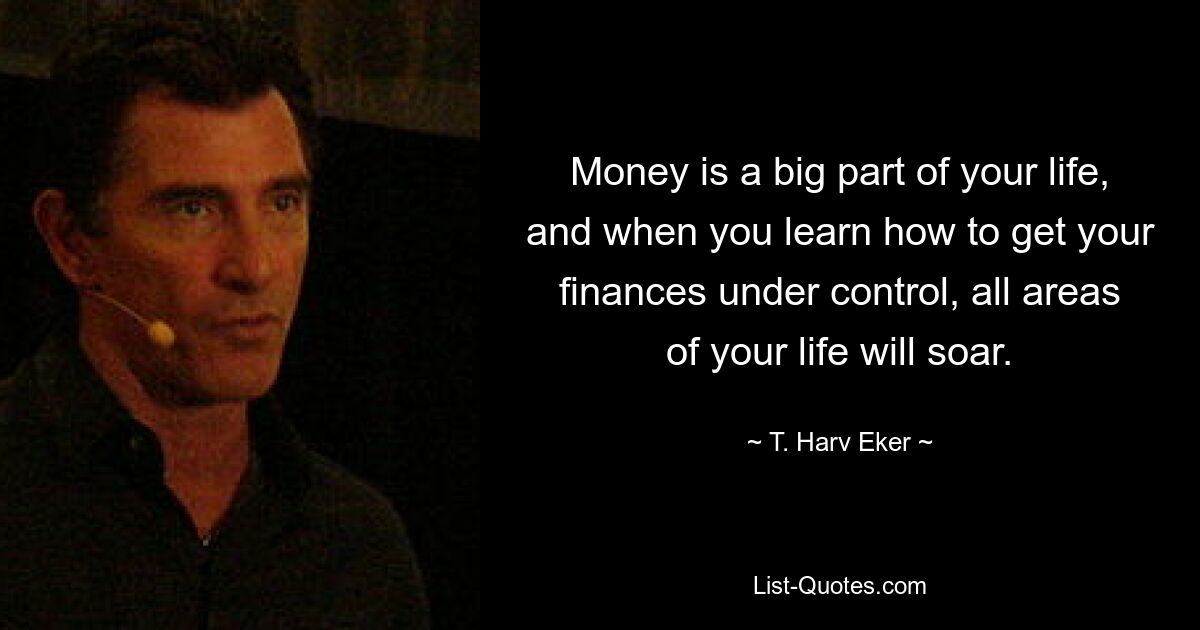 Money is a big part of your life, and when you learn how to get your finances under control, all areas of your life will soar. — © T. Harv Eker