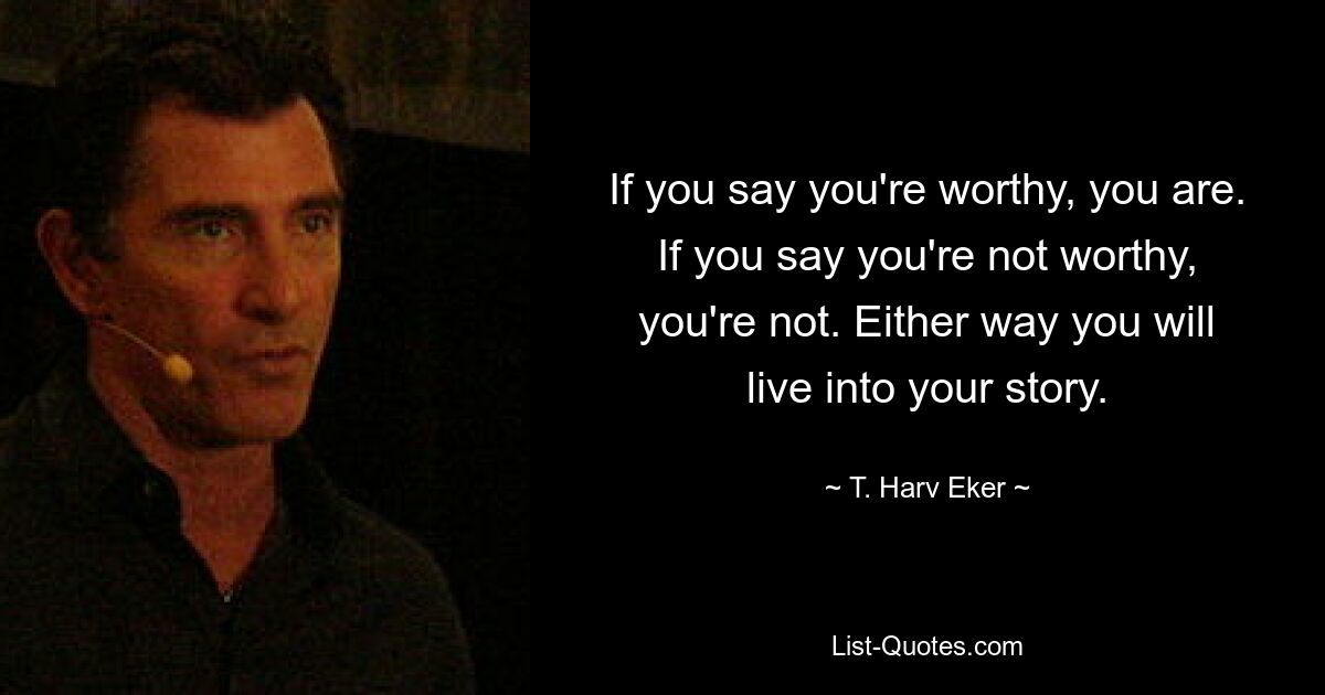 If you say you're worthy, you are. If you say you're not worthy, you're not. Either way you will live into your story. — © T. Harv Eker