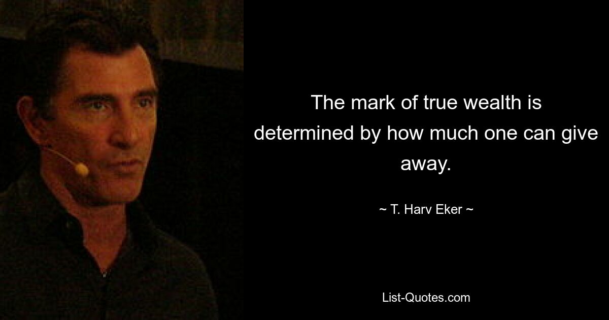 The mark of true wealth is determined by how much one can give away. — © T. Harv Eker