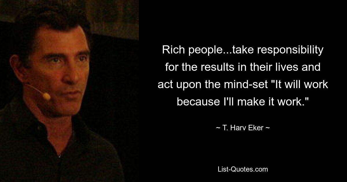 Rich people...take responsibility for the results in their lives and act upon the mind-set "It will work because I'll make it work." — © T. Harv Eker