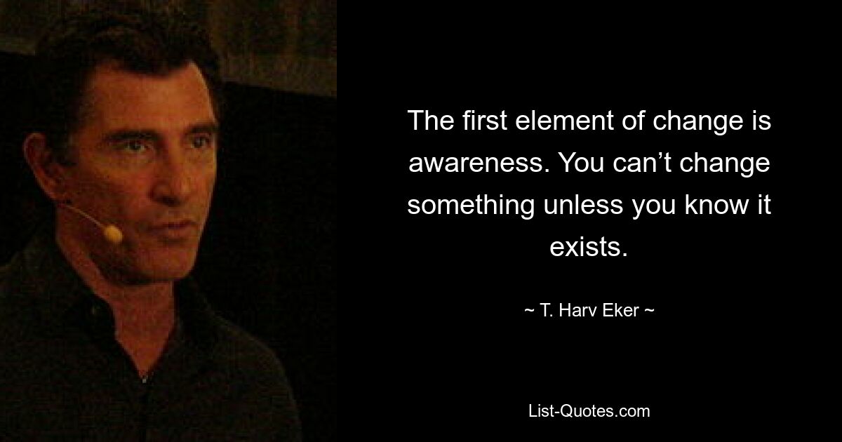 The first element of change is awareness. You can’t change something unless you know it exists. — © T. Harv Eker