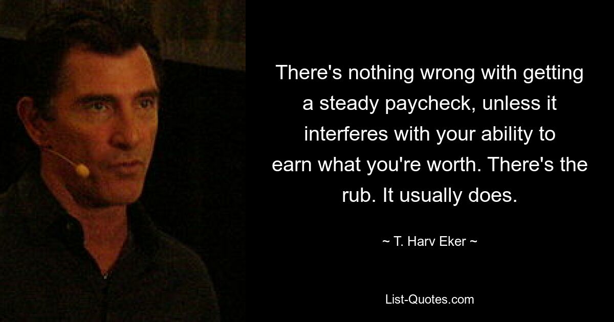 There's nothing wrong with getting a steady paycheck, unless it interferes with your ability to earn what you're worth. There's the rub. It usually does. — © T. Harv Eker