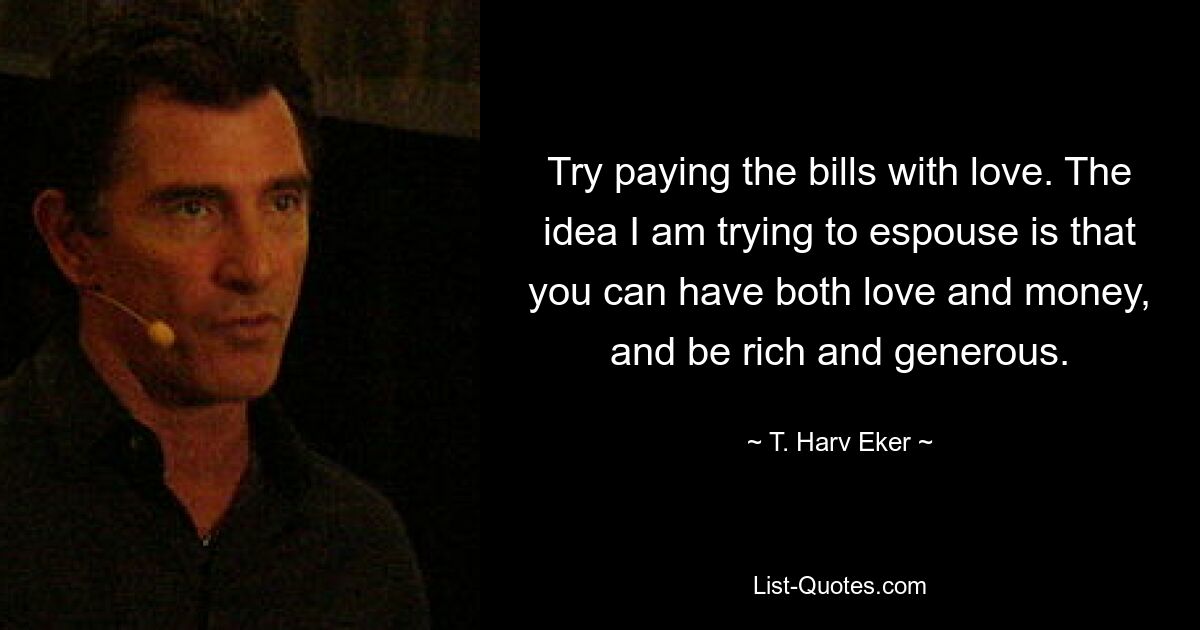 Try paying the bills with love. The idea I am trying to espouse is that you can have both love and money, and be rich and generous. — © T. Harv Eker