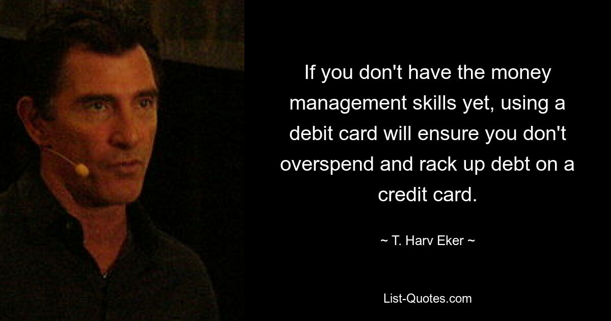 If you don't have the money management skills yet, using a debit card will ensure you don't overspend and rack up debt on a credit card. — © T. Harv Eker