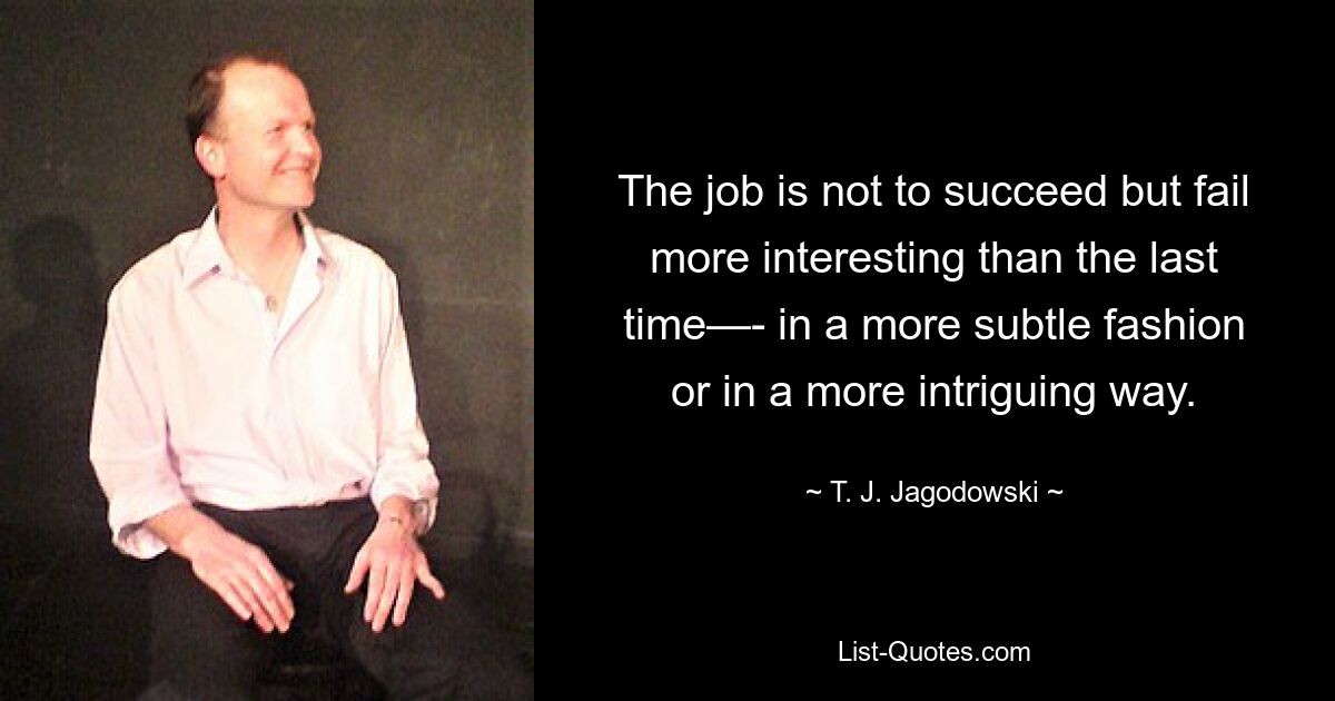 The job is not to succeed but fail more interesting than the last time—- in a more subtle fashion or in a more intriguing way. — © T. J. Jagodowski