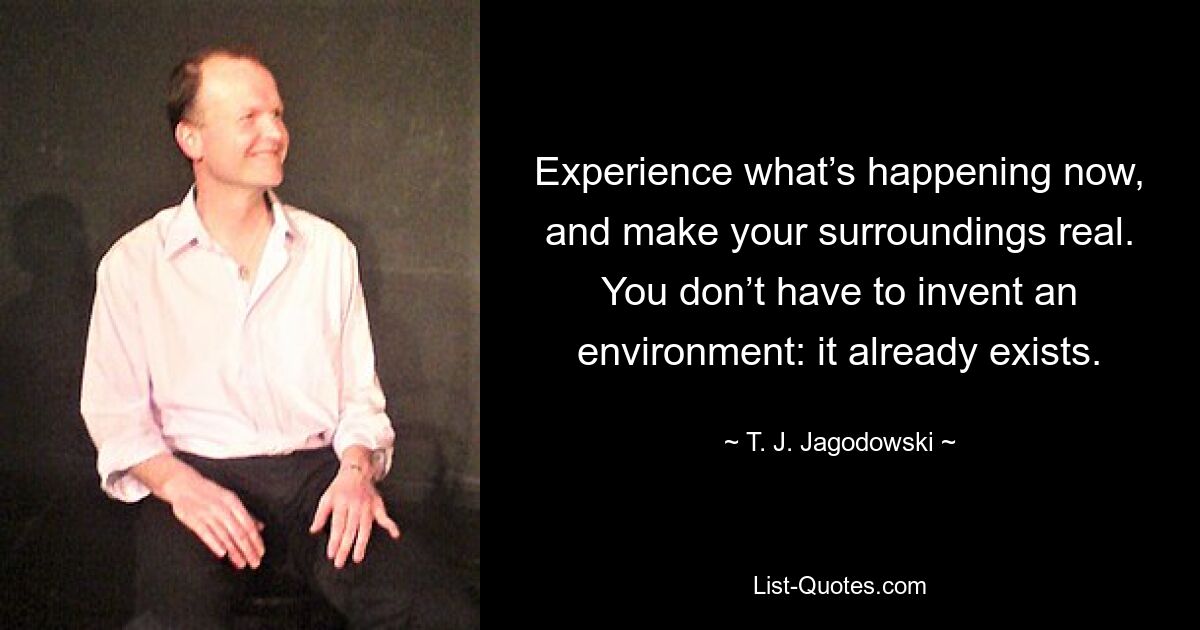 Experience what’s happening now, and make your surroundings real. You don’t have to invent an environment: it already exists. — © T. J. Jagodowski