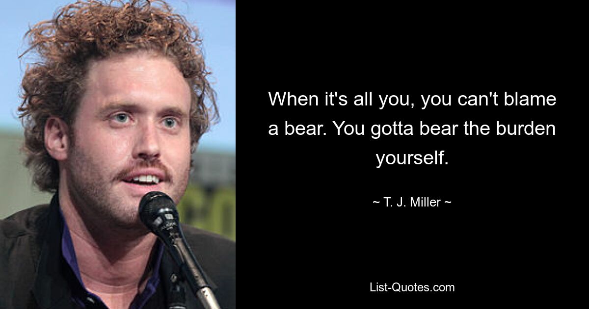 When it's all you, you can't blame a bear. You gotta bear the burden yourself. — © T. J. Miller