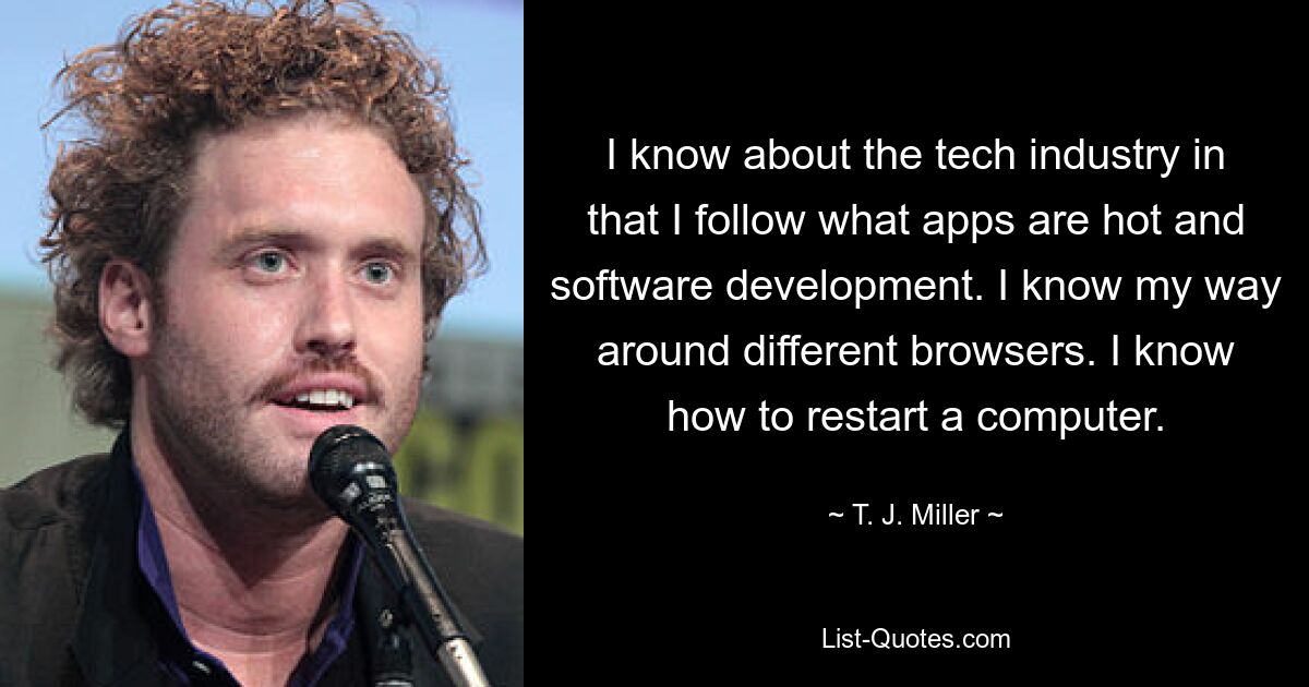 I know about the tech industry in that I follow what apps are hot and software development. I know my way around different browsers. I know how to restart a computer. — © T. J. Miller