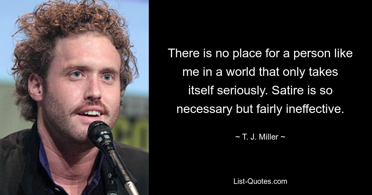 There is no place for a person like me in a world that only takes itself seriously. Satire is so necessary but fairly ineffective. — © T. J. Miller