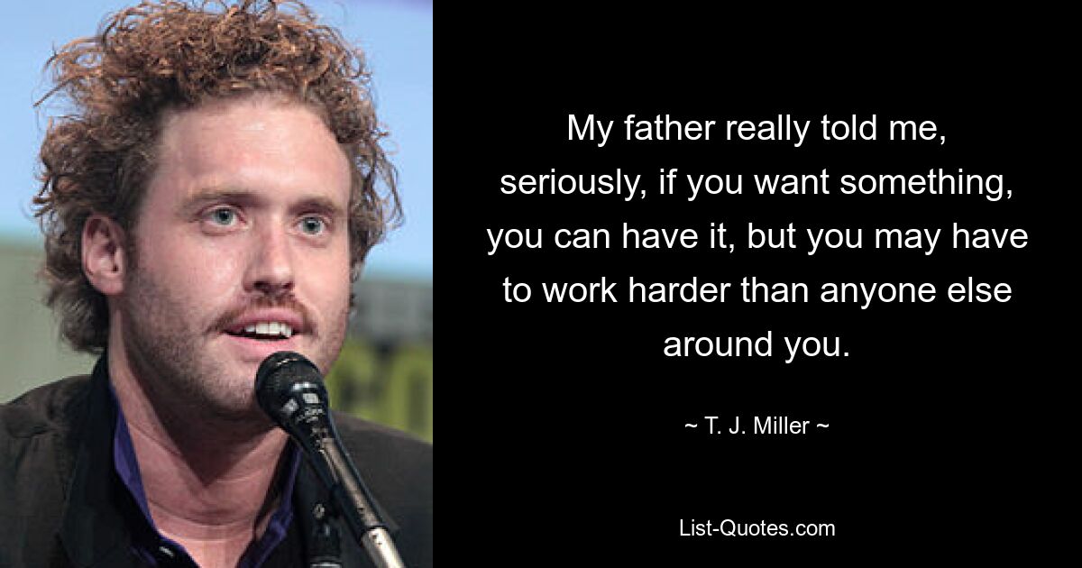 My father really told me, seriously, if you want something, you can have it, but you may have to work harder than anyone else around you. — © T. J. Miller