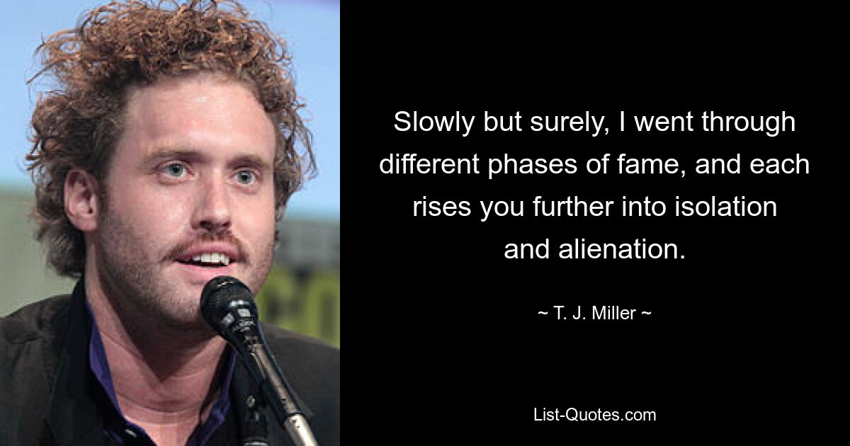 Slowly but surely, I went through different phases of fame, and each rises you further into isolation and alienation. — © T. J. Miller