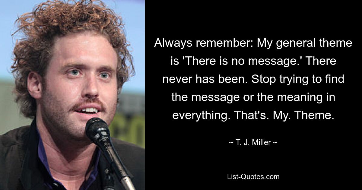 Always remember: My general theme is 'There is no message.' There never has been. Stop trying to find the message or the meaning in everything. That's. My. Theme. — © T. J. Miller