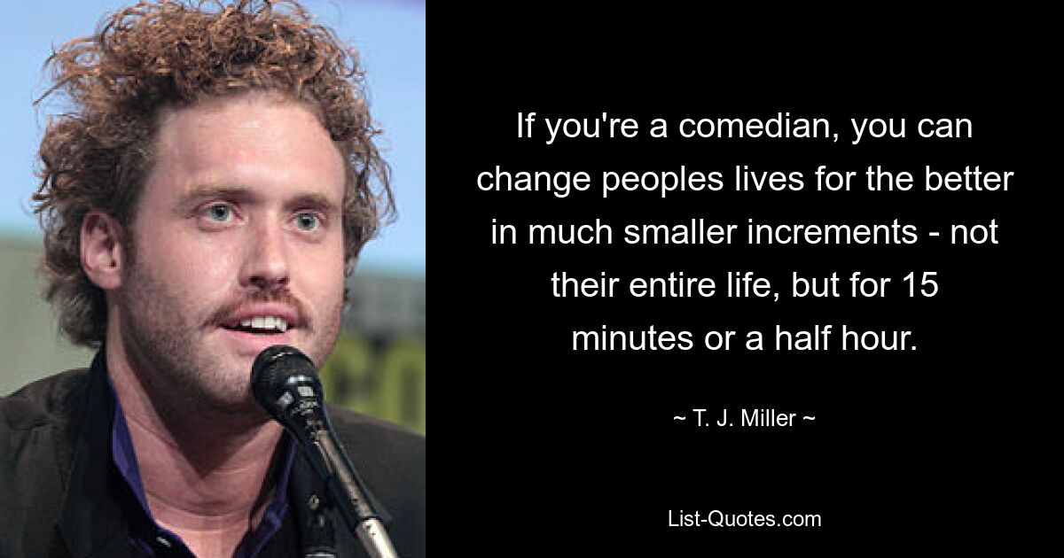 If you're a comedian, you can change peoples lives for the better in much smaller increments - not their entire life, but for 15 minutes or a half hour. — © T. J. Miller