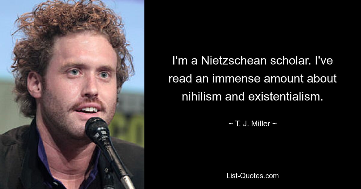 I'm a Nietzschean scholar. I've read an immense amount about nihilism and existentialism. — © T. J. Miller