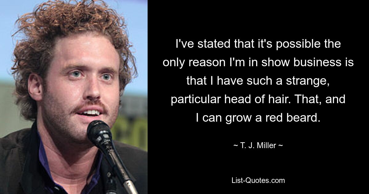 I've stated that it's possible the only reason I'm in show business is that I have such a strange, particular head of hair. That, and I can grow a red beard. — © T. J. Miller