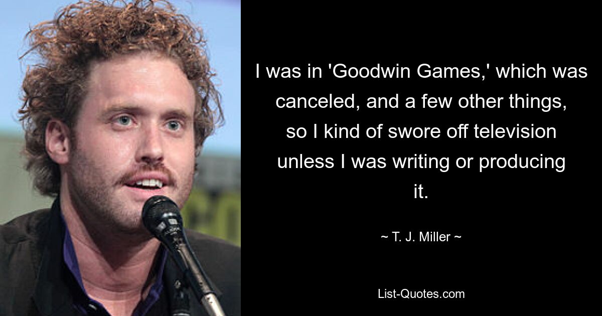 I was in 'Goodwin Games,' which was canceled, and a few other things, so I kind of swore off television unless I was writing or producing it. — © T. J. Miller