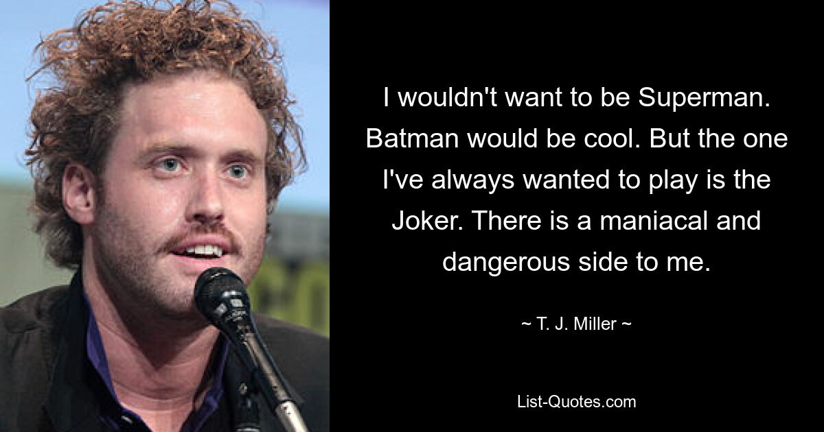 I wouldn't want to be Superman. Batman would be cool. But the one I've always wanted to play is the Joker. There is a maniacal and dangerous side to me. — © T. J. Miller