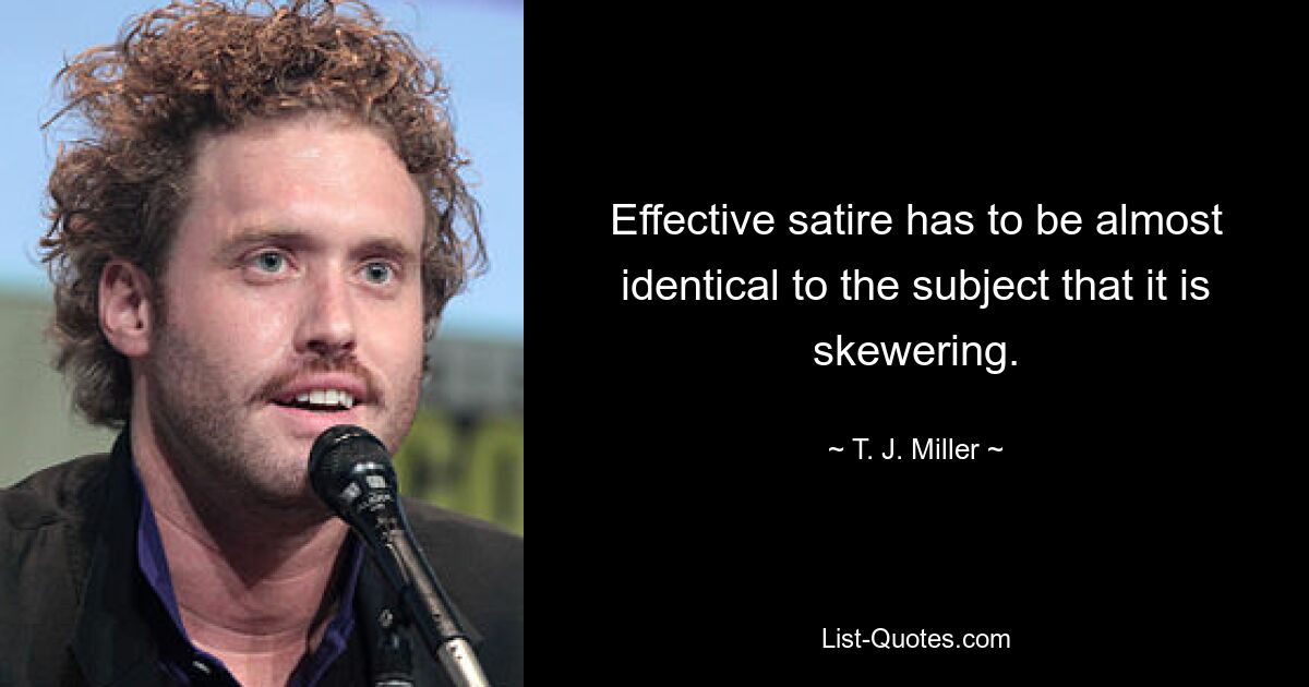 Effective satire has to be almost identical to the subject that it is skewering. — © T. J. Miller