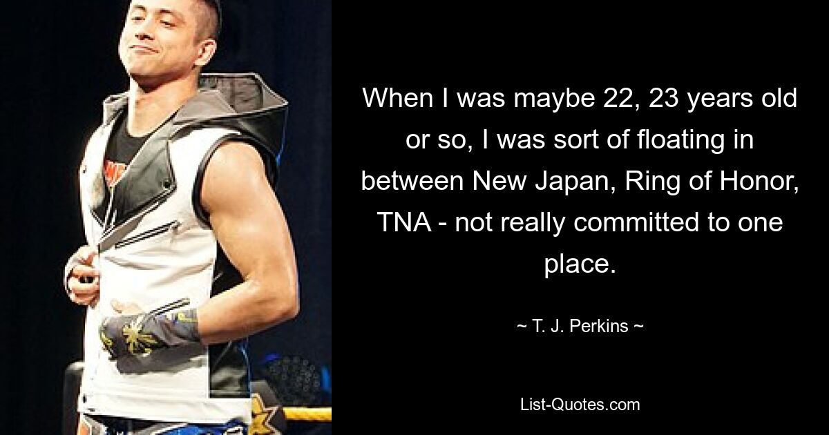 When I was maybe 22, 23 years old or so, I was sort of floating in between New Japan, Ring of Honor, TNA - not really committed to one place. — © T. J. Perkins