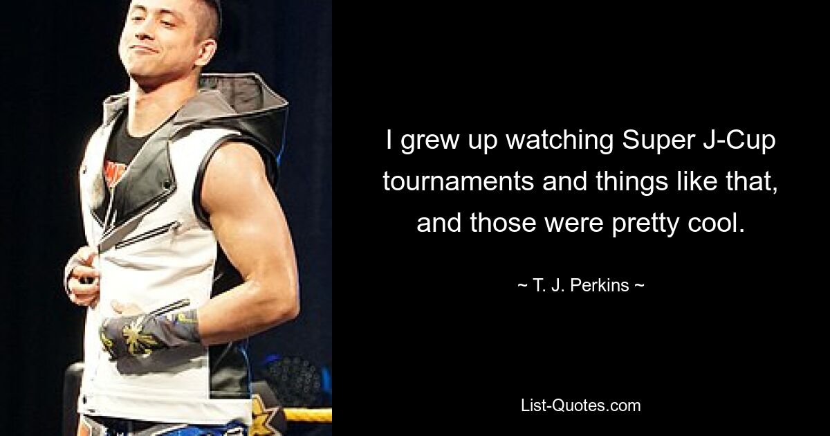 I grew up watching Super J-Cup tournaments and things like that, and those were pretty cool. — © T. J. Perkins