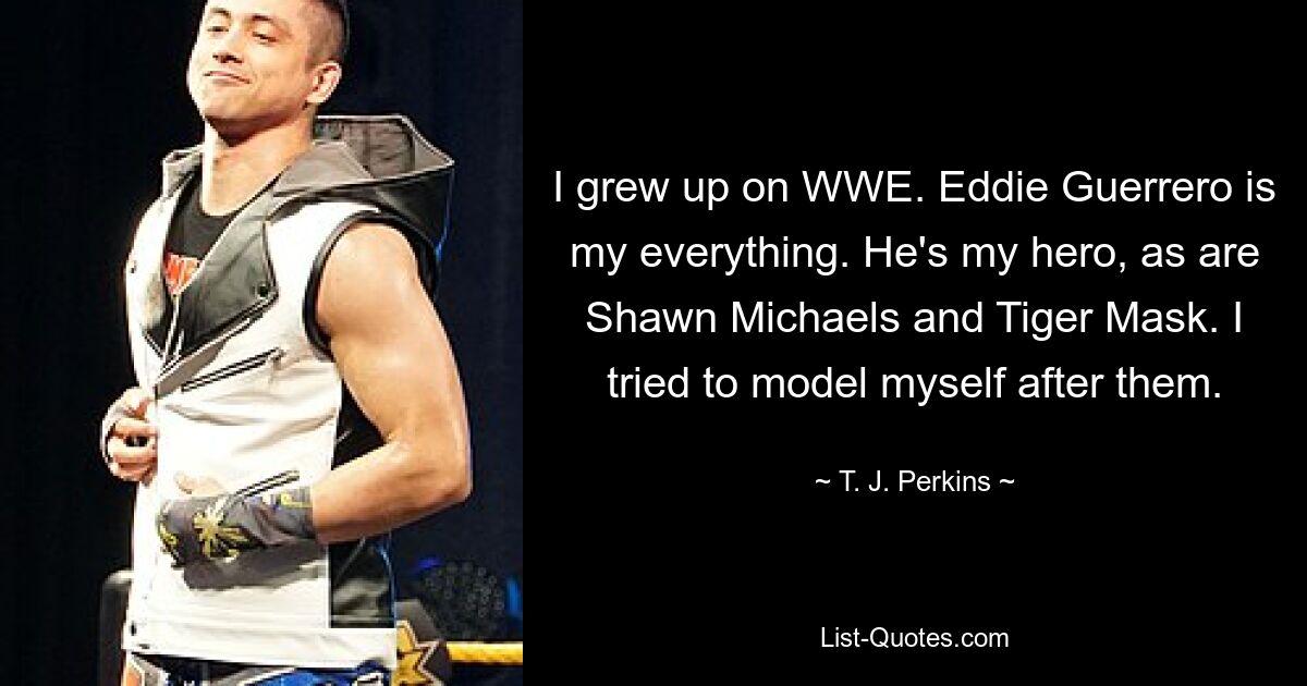 I grew up on WWE. Eddie Guerrero is my everything. He's my hero, as are Shawn Michaels and Tiger Mask. I tried to model myself after them. — © T. J. Perkins