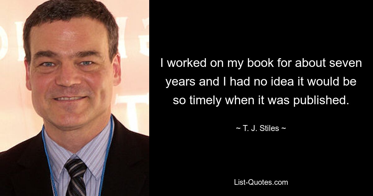 I worked on my book for about seven years and I had no idea it would be so timely when it was published. — © T. J. Stiles