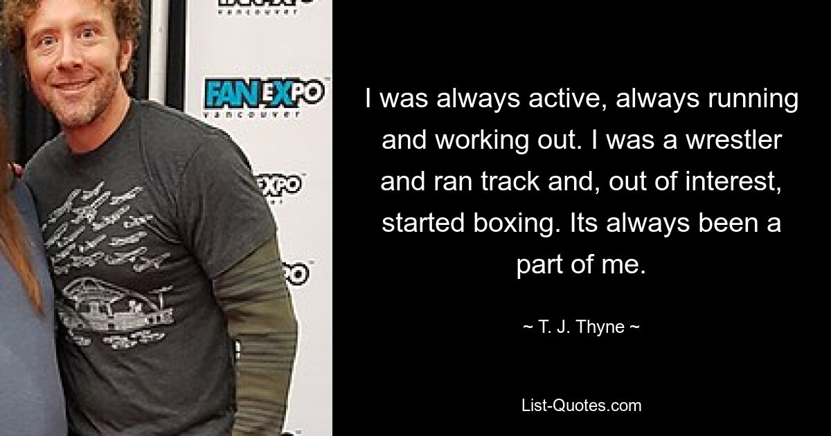 I was always active, always running and working out. I was a wrestler and ran track and, out of interest, started boxing. Its always been a part of me. — © T. J. Thyne