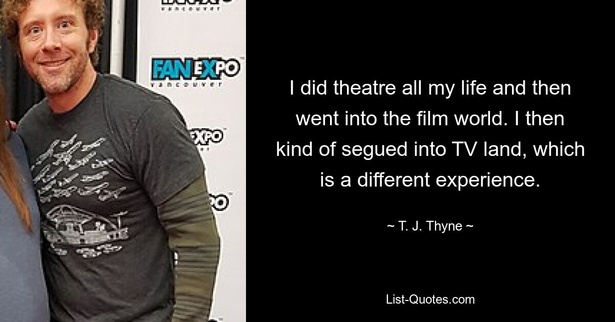 I did theatre all my life and then went into the film world. I then kind of segued into TV land, which is a different experience. — © T. J. Thyne