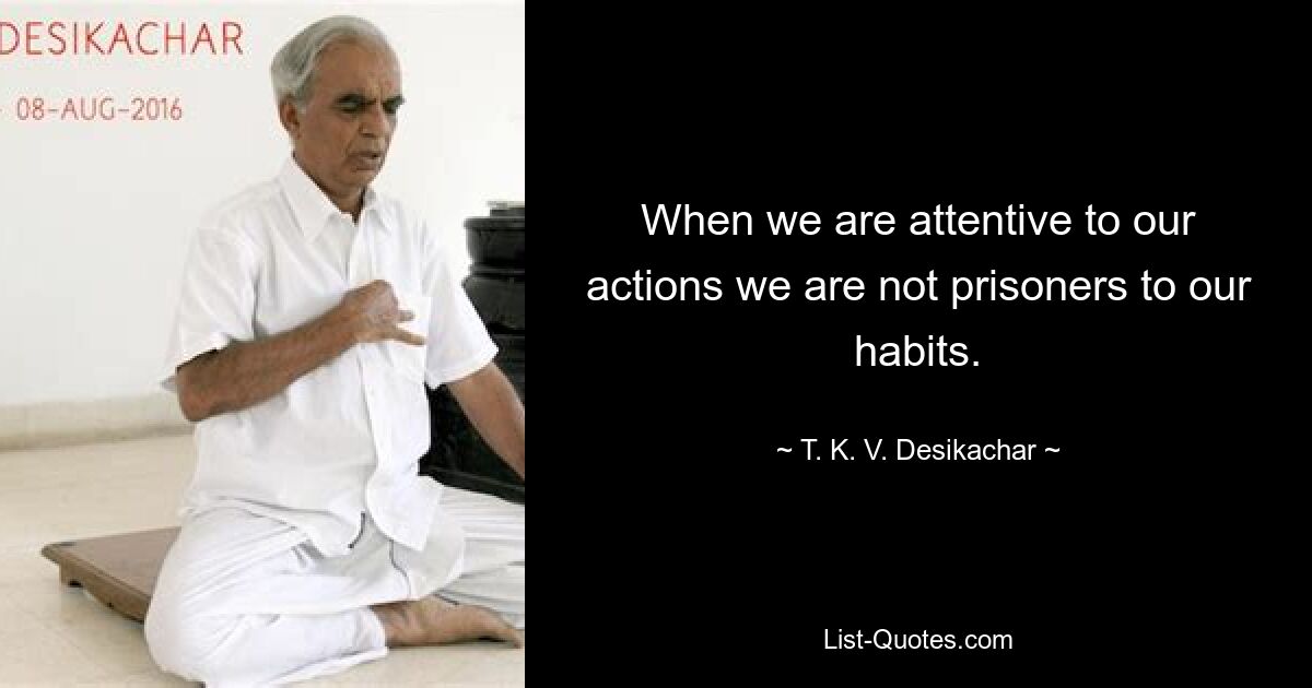 When we are attentive to our actions we are not prisoners to our habits. — © T. K. V. Desikachar