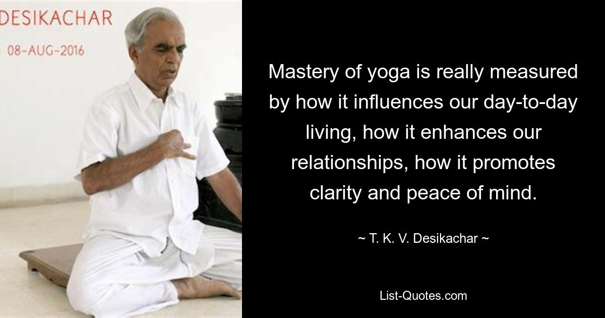 Mastery of yoga is really measured by how it influences our day-to-day living, how it enhances our relationships, how it promotes clarity and peace of mind. — © T. K. V. Desikachar