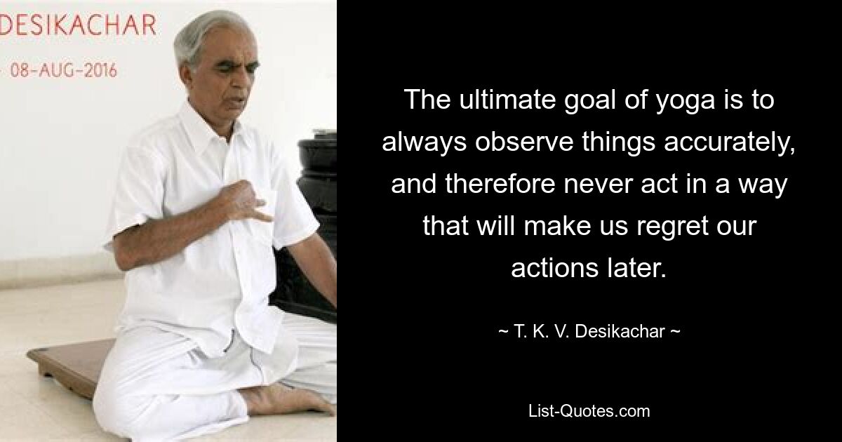 The ultimate goal of yoga is to always observe things accurately, and therefore never act in a way that will make us regret our actions later. — © T. K. V. Desikachar