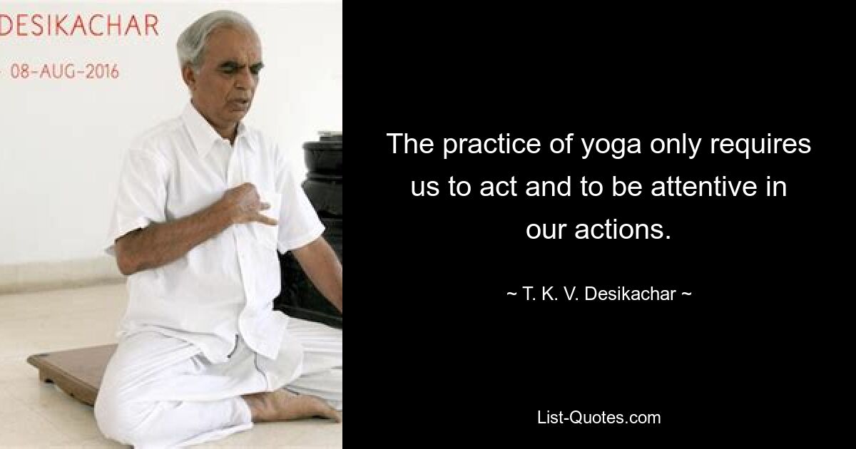 The practice of yoga only requires us to act and to be attentive in our actions. — © T. K. V. Desikachar