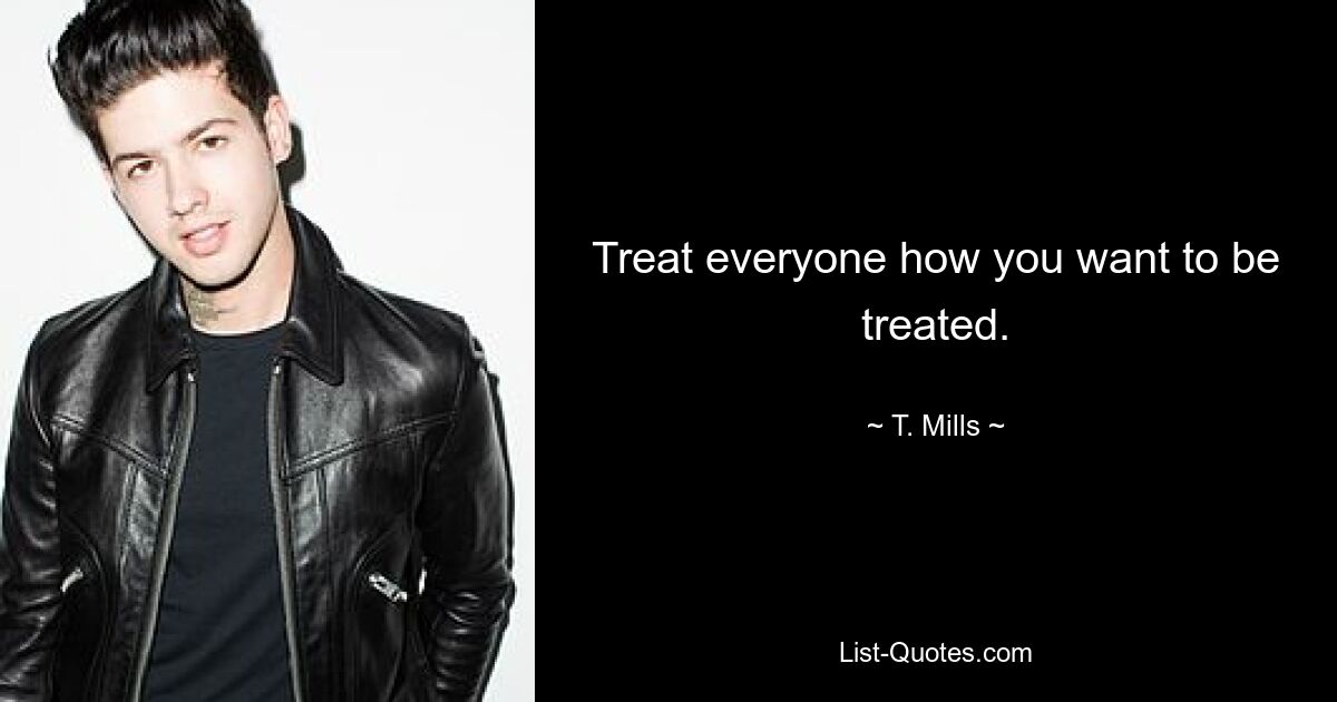 Treat everyone how you want to be treated. — © T. Mills