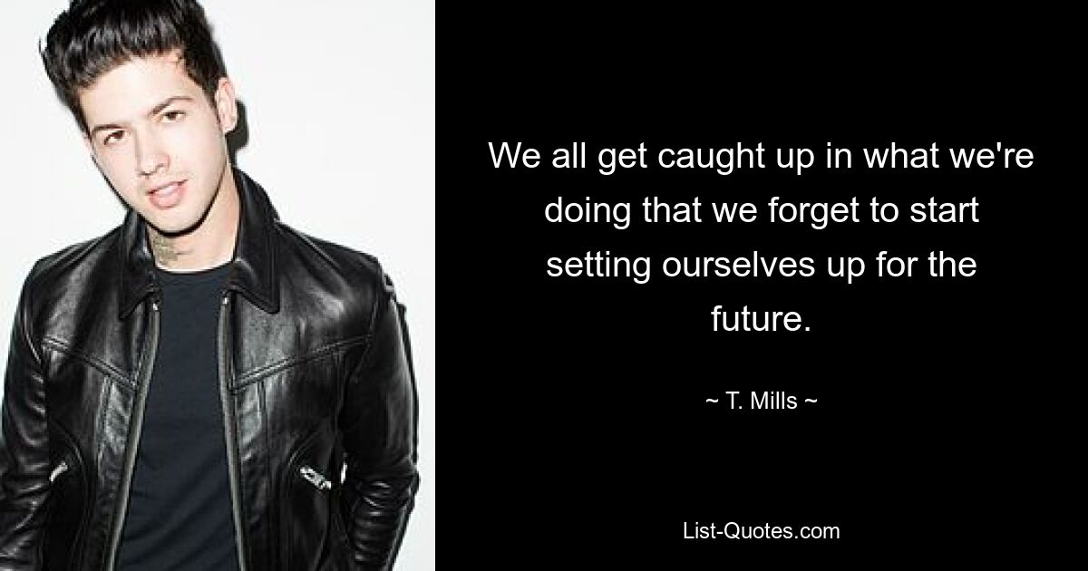 We all get caught up in what we're doing that we forget to start setting ourselves up for the future. — © T. Mills