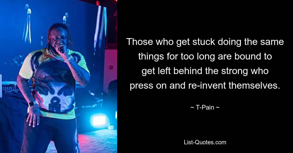 Those who get stuck doing the same things for too long are bound to get left behind the strong who press on and re-invent themselves. — © T-Pain