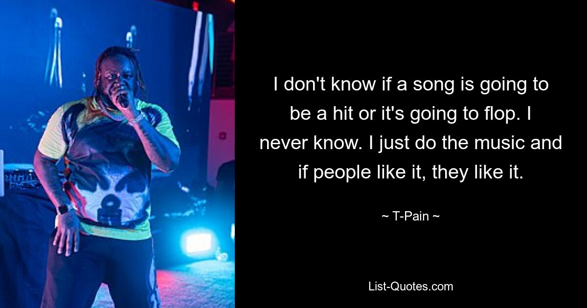 I don't know if a song is going to be a hit or it's going to flop. I never know. I just do the music and if people like it, they like it. — © T-Pain