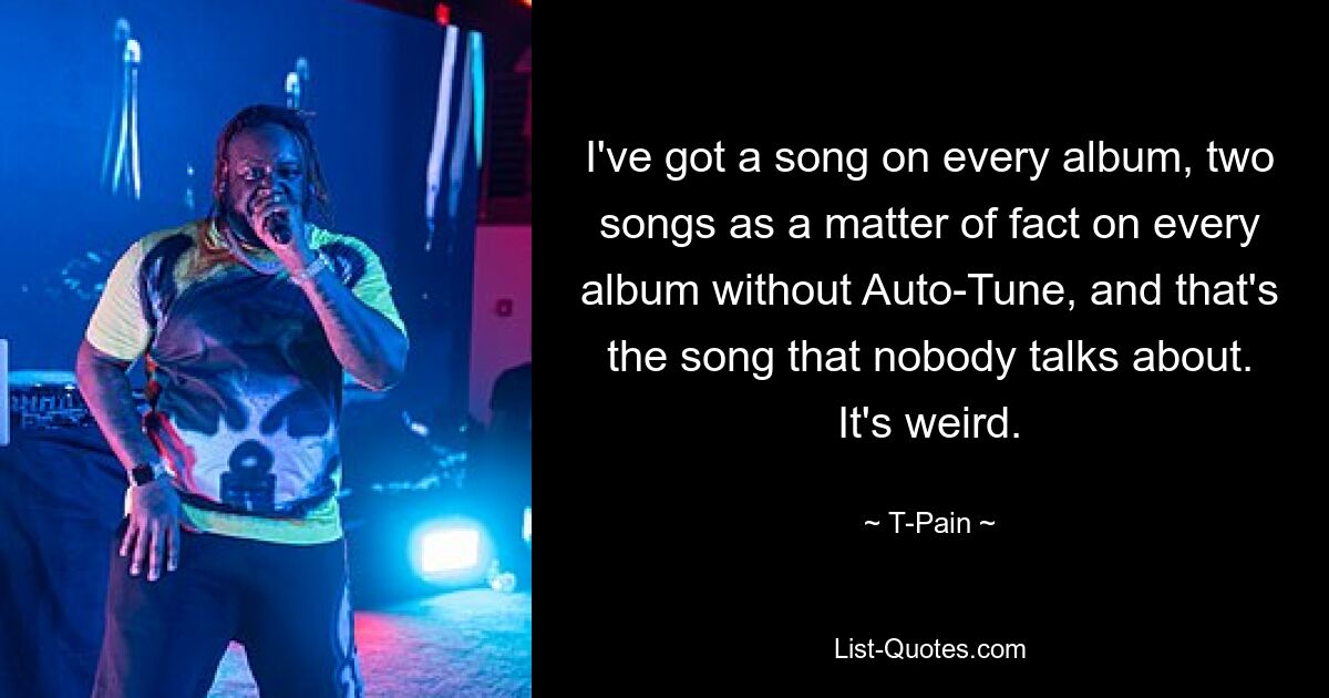 I've got a song on every album, two songs as a matter of fact on every album without Auto-Tune, and that's the song that nobody talks about. It's weird. — © T-Pain