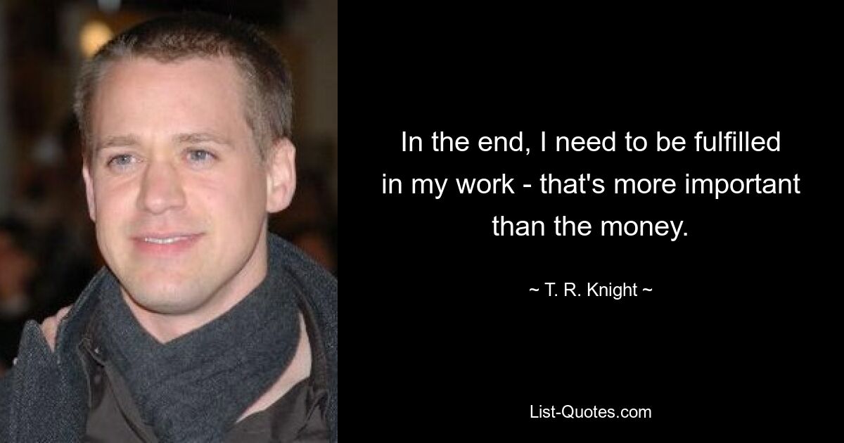 In the end, I need to be fulfilled in my work - that's more important than the money. — © T. R. Knight