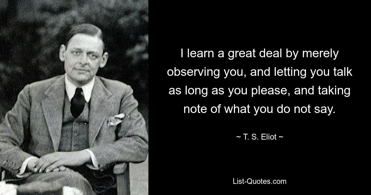 I learn a great deal by merely observing you, and letting you talk as long as you please, and taking note of what you do not say. — © T. S. Eliot