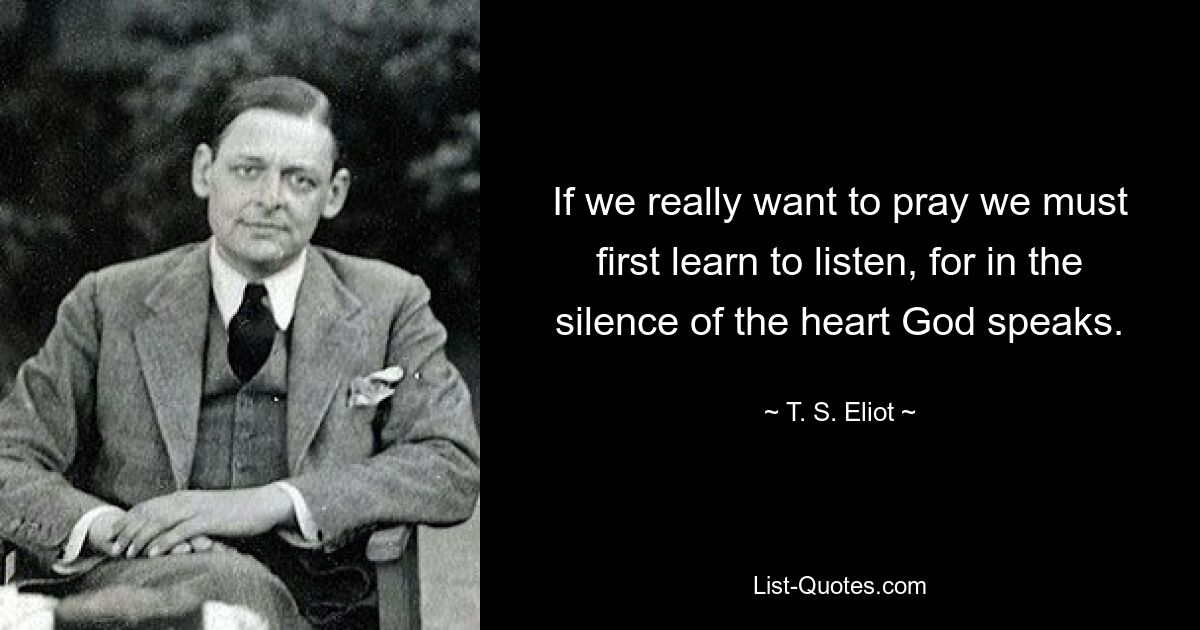 If we really want to pray we must first learn to listen, for in the silence of the heart God speaks. — © T. S. Eliot