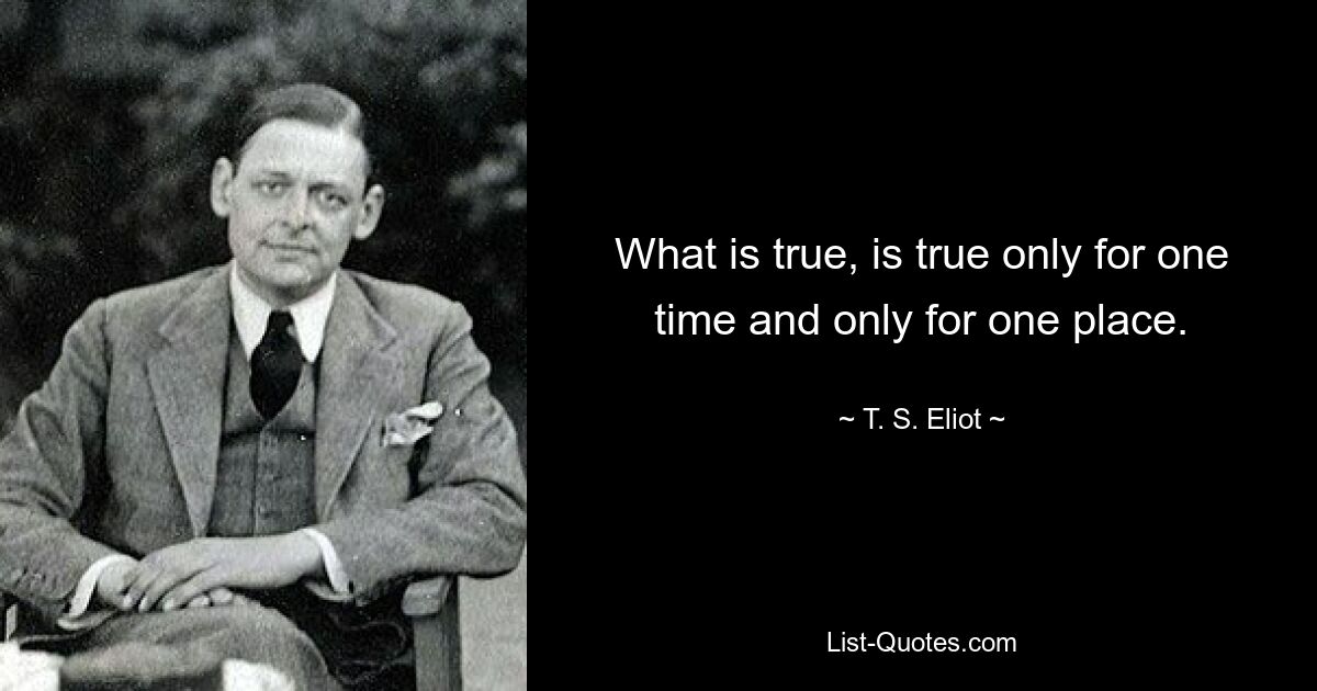 What is true, is true only for one time and only for one place. — © T. S. Eliot