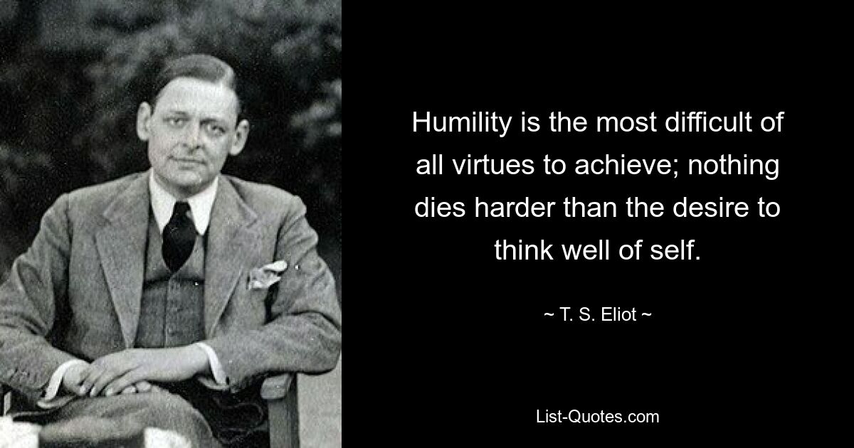 Humility is the most difficult of all virtues to achieve; nothing dies harder than the desire to think well of self. — © T. S. Eliot