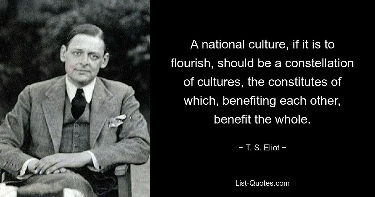 A national culture, if it is to flourish, should be a constellation of cultures, the constitutes of which, benefiting each other, benefit the whole. — © T. S. Eliot