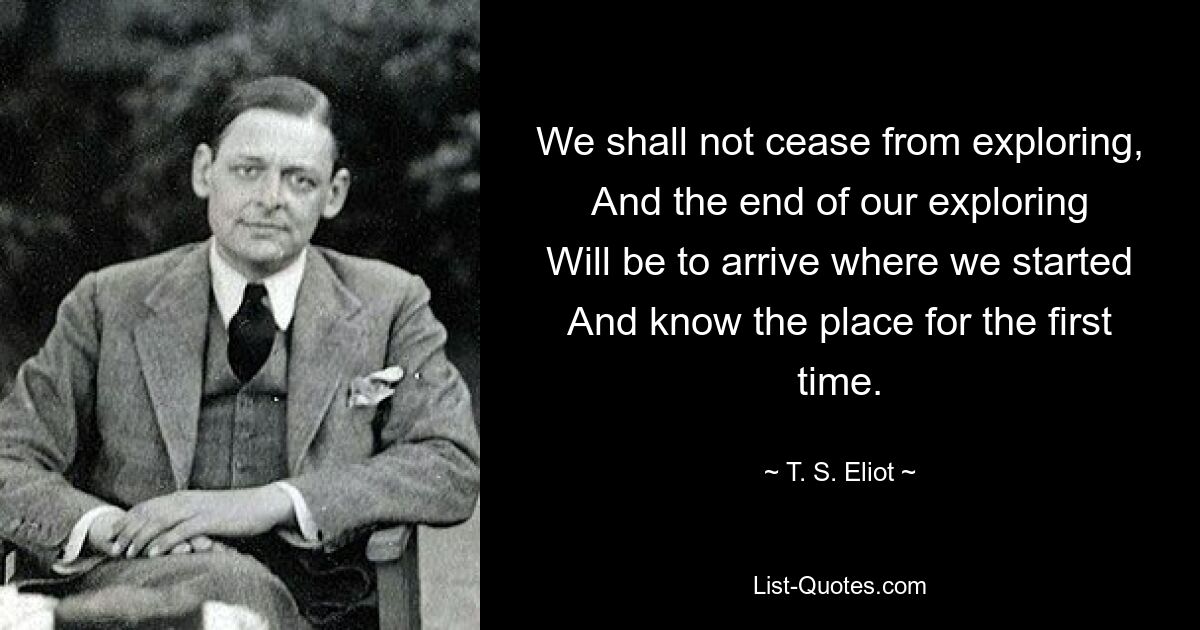 We shall not cease from exploring,
And the end of our exploring
Will be to arrive where we started
And know the place for the first time. — © T. S. Eliot