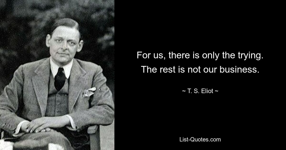 For us, there is only the trying. The rest is not our business. — © T. S. Eliot