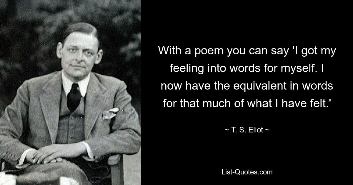 With a poem you can say 'I got my feeling into words for myself. I now have the equivalent in words for that much of what I have felt.' — © T. S. Eliot