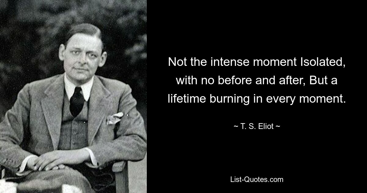 Not the intense moment Isolated, with no before and after, But a lifetime burning in every moment. — © T. S. Eliot